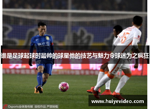 谁是足球起球时最帅的球星他的技艺与魅力令球迷为之疯狂