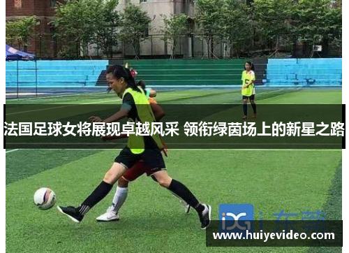 法国足球女将展现卓越风采 领衔绿茵场上的新星之路
