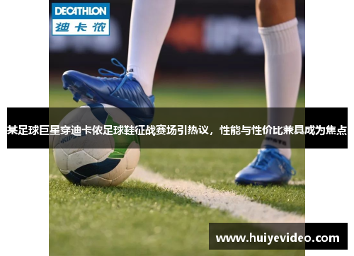 某足球巨星穿迪卡侬足球鞋征战赛场引热议，性能与性价比兼具成为焦点